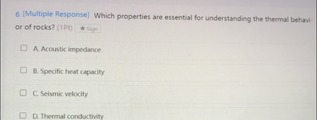 [Multiple Response] Which properties are essential for understanding the thermal behavi-
or of rocks? (1Pt) Sign
A. Acoustic impedance
B. Specific heat capacity
C. Seismic velocity
D. Thermal conductivity