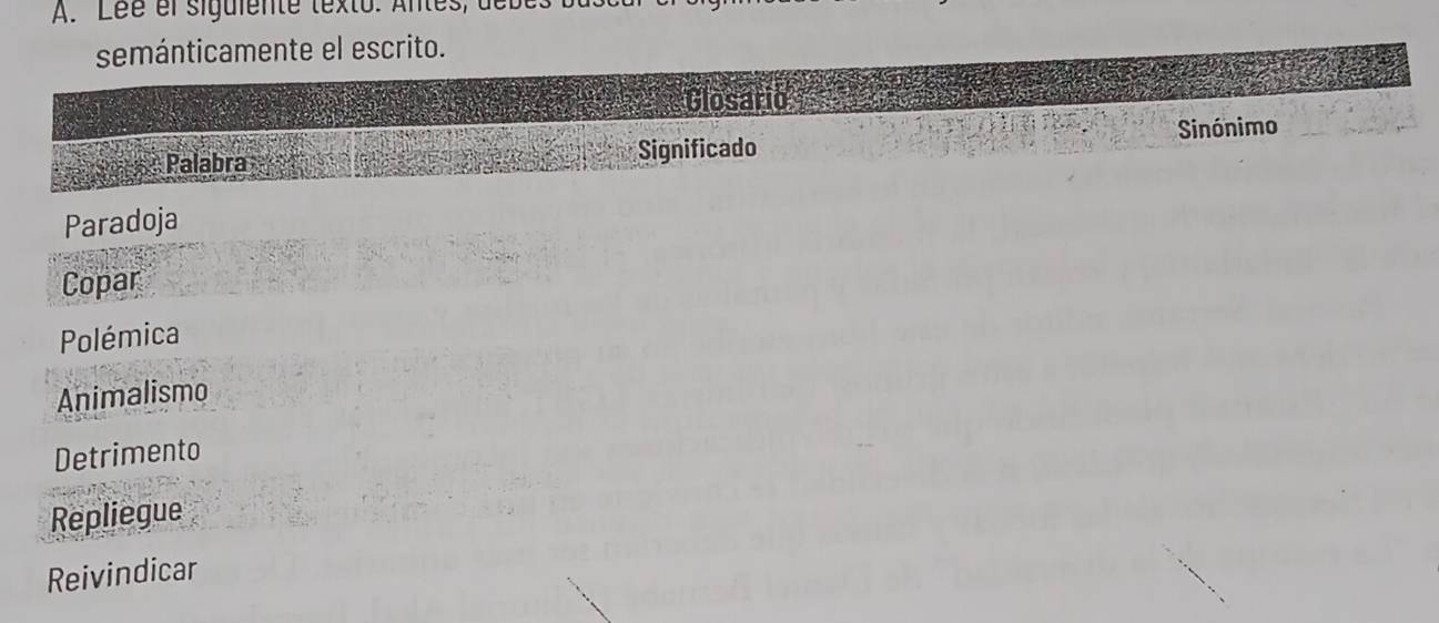 Léé el siguiente texto. Antes, t 
semánticamente el escrito. 
Closario 
Palabra Significado Sinónimo 
Paradoja 
Copar 
Polémica 
Animalismo 
Detrimento 
Repliegue 
Reivindicar