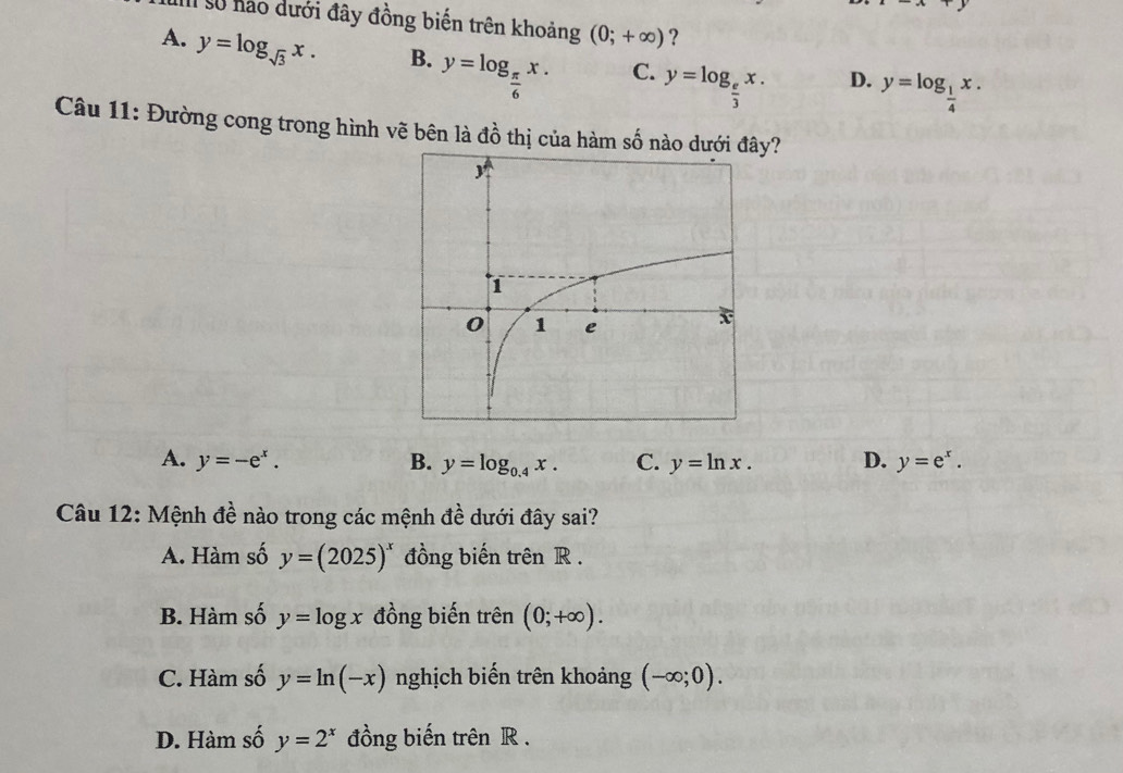 số hào dưới đây đồng biến trên khoảng (0;+∈fty ) ?
A. y=log _sqrt(3)x. B. y=log _ π /6 x. C. y=log _ e/3 x. D. y=log _ 1/4 x. 
Câu 11: Đường cong trong hình vẽ bên là đồ thị của hàm số nào dướiy?
A. y=-e^x. B. y=log _0.4x. C. y=ln x. D. y=e^x. 
Câu 12: Mệnh đề nào trong các mệnh đề dưới đây sai?
A. Hàm số y=(2025)^x đồng biến trên R.
B. Hàm số y=log x đồng biến trên (0;+∈fty ).
C. Hàm số y=ln (-x) nghịch biến trên khoảng (-∈fty ;0).
D. Hàm số y=2^x đồng biến trên R.