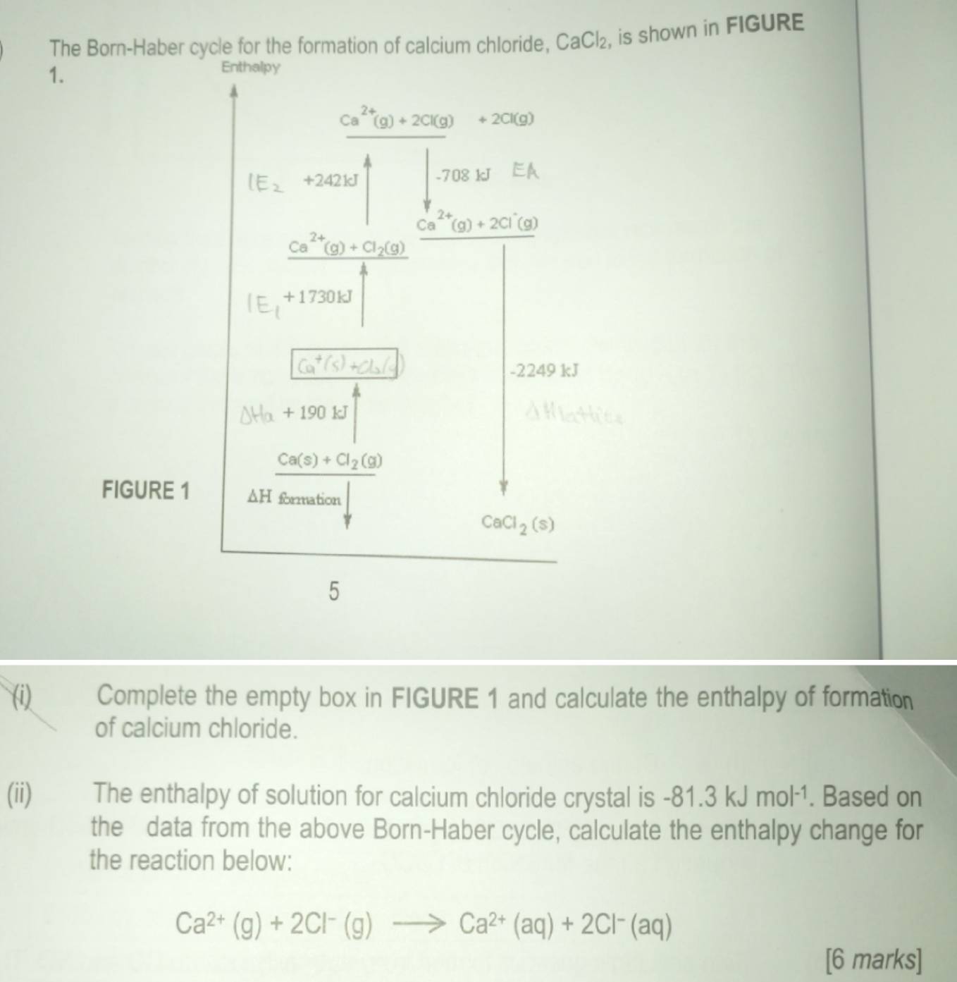 The Born-Haber cycle for the formation of calcium chloride, CaCl_2 , is shown in FIGURE
1.
(i) Complete the empty box in FIGURE 1 and calculate the enthalpy of formation
of calcium chloride.
(ii) The enthalpy of solution for calcium chloride crystal is -81.3kJmol^(-1). Based on
the data from the above Born-Haber cycle, calculate the enthalpy change for
the reaction below:
Ca^(2+)(g)+2Cl^-(g)to Ca^(2+)(aq)+2Cl^-(aq)
[6 marks]