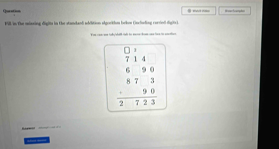 ⑧ 
Question Watch Video Show Examples 
Fill in the missing digits in the standard addition algorithm below (including carried digits). 
You can use tab/shift-tab to move from one box to another.
beginarrayr 714 699 873 hline 2 8723endarray
Answer Attempt s out of 9 
Rchant Aenes