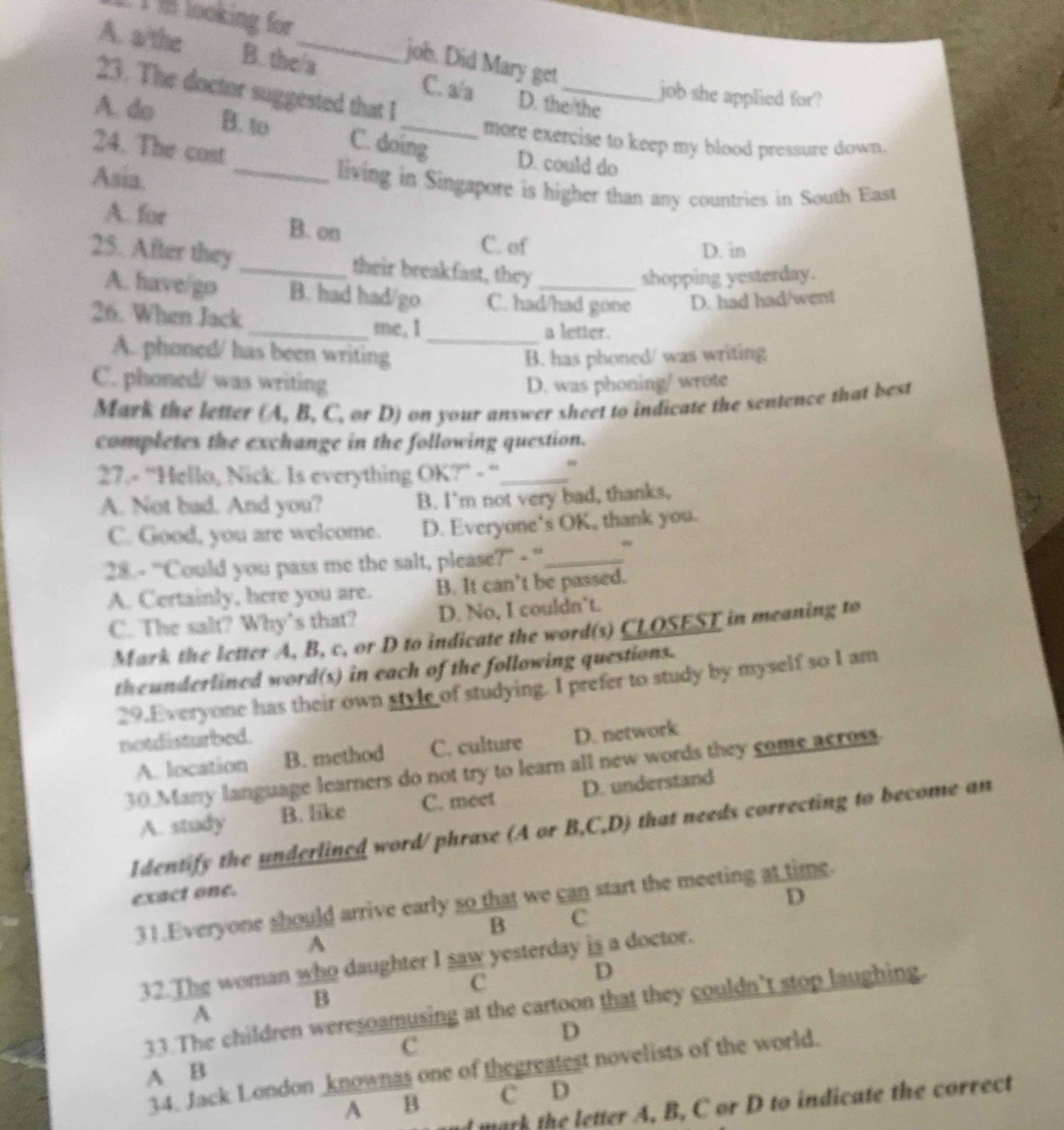 looking for
A. a/the B. the/a
job. Did Mary get
23. The doctor suggested that I
job she applied for?
C. a/a D. the/the
A. do B. to C. doing D. could do
more exercise to keep my blood pressure down.
24. The cost
Asia. _living in Singapore is higher than any countries in South East
A. for B. on
C. of D. in
25. After they _their breakfast, they_
shopping yesterday.
A. have/go B. had had/go C. had/had gone D. had had/went
26. When Jack_ me, I
a letter.
A. phoned/ has been writing _B. has phoned/ was writing
C. phoned/ was writing D. was phoning/ wrote
Mark the letter (A, B, C, or D) on your answer sheet to indicate the sentence that best
completes the exchange in the following question.
27.- 'Hello, Nick. Is everything OK?'' - ''_
A. Not bad. And you? B. I'm not very bad, thanks,
C. Good, you are welcome. D. Everyone's OK, thank you.
28.- ''Could you pass me the salt, please? - ''._
A. Certainly, here you are. B. It can’t be passed.
C. The salt? Why’s that? D. No, I couldn’t.
Mark the letter A, B, c, or D to indicate the word(s) CLOSEST in meaning to
theunderlined word(s) in each of the following questions.
29.Everyone has their own style of studying. I prefer to study by myself so I am
notdisturbed.
A. location B. method C. culture D. network
30.Many language learners do not try to learn all new words they come across
A. study B. like C. meet D. understand
Identify the underlined word/phrase (A or B,C,D) that needs correcting to become an
exact one.
D
31.Everyone should arrive early so that we can start the meeting at time.
B C
A
32.The woman who daughter I saw yesterday is a doctor.
c
D
B
33.The children weresoamusing at the cartoon that they couldn’t stop laughing.
A
D
C
34. Jack London _knownas one of thegreatest novelists of the world.
A B
A B C D
nd mark the letter A. B, C or D to indicate the correct