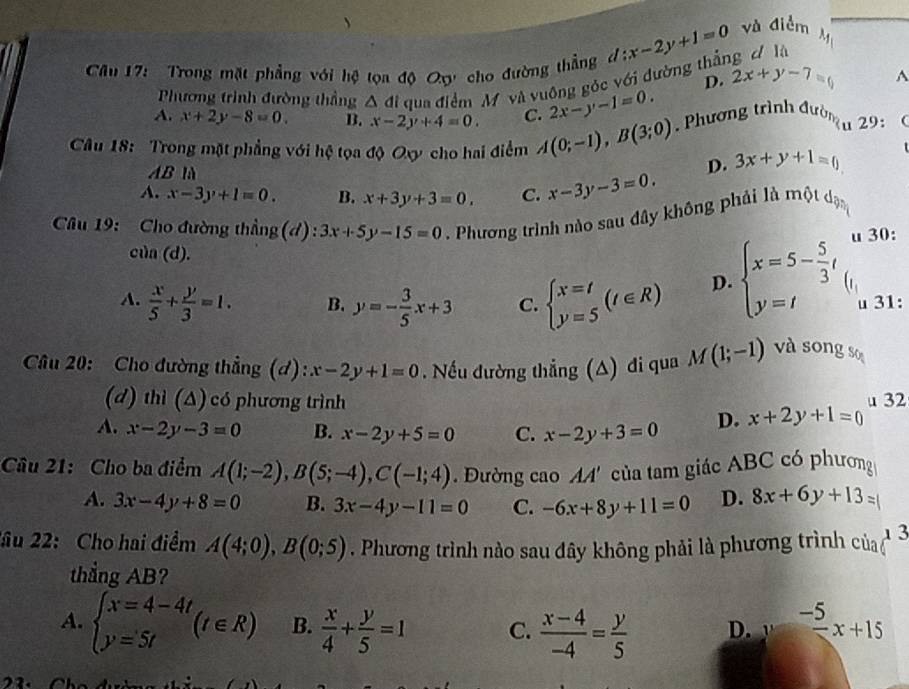 Trong mặt phẳng với hệ tọa độ Qợ cho đường thẳng đ d:x-2y+1=0 và điểm A
D.
Phương trình đường thẳng △ di qua điểm M và vuông góc với đường thần 2x+y-7=0^(A. x+2y-8=0. B. x-2y+4=0. C. 2x-y-1=0.
Câu 18: Trong mặt phẳng với hệ tọa độ Oxy cho hai điểm A(0;-1),B(3;0). Phương trình đường t 29: 
AB là
D. 3x+y+1=0
A. x-3y+1=0. B. x+3y+3=0, C. x-3y-3=0.
Câu 19: Cho đường thẳng (d) : 3x+5y-15=0. Phương trình nào sau đây không phải là một dạn
u 30:
ci)n(d).
A. frac x)5+ y/3 =1. B. y=- 3/5 x+3 C. beginarrayl x=t y=5endarray. (t∈ R) D. beginarrayl x=5- 5/3 t y=tendarray. u 31:
Cầu 20: Cho đường thẳng (đ): x-2y+1=0 ếu đường thẳng (A) đi qua M(1;-1) và sōng so
(d) thì (Δ) có phương trình
A. x-2y-3=0 B. x-2y+5=0 C. x-2y+3=0 D. x+2y+1=0 u 32
Câu 21: Cho ba điểm A(1;-2),B(5;-4),C(-1;4). Đường cao AA' của tam giác ABC có phương
A. 3x-4y+8=0 B. 3x-4y-11=0 C. -6x+8y+11=0 D. 8x+6y+13=
2ầu 22: Cho hai điểm A(4;0),B(0;5). Phương trình nào sau đây không phải là phương trình của 3
thẳng AB?
A. beginarrayl x=4-4t y=5tendarray. (t∈ R) B.  x/4 + y/5 =1 C.  (x-4)/-4 = y/5  D. 1 frac -5x+15