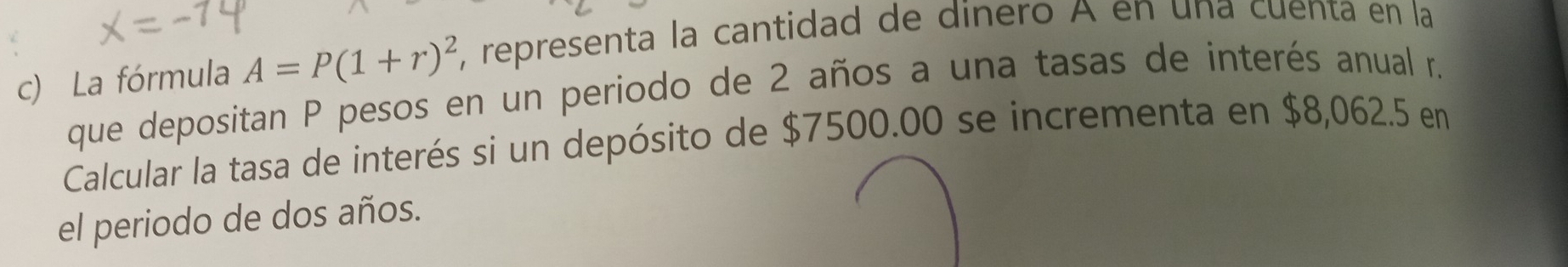 La fórmula A=P(1+r)^2 , representa la cantidad de dinero A en una cuenta en la 
que depositan P pesos en un periodo de 2 años a una tasas de interés anual r. 
Calcular la tasa de interés si un depósito de $7500.00 se incrementa en $8,062.5 en 
el periodo de dos años.