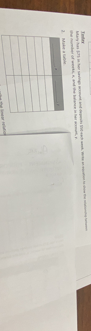 Today 
Mary has $75 in her savings account and deposits $50 each week. Write an equation to show the relationship between 
the number of weeks, x, and the balance in her account, y. 
he the linear relatior