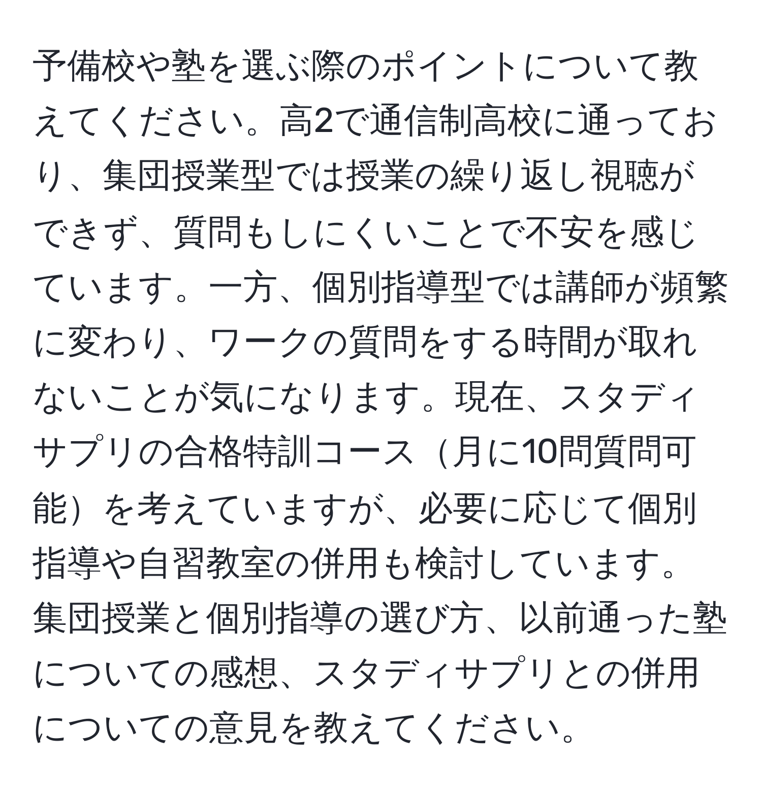 予備校や塾を選ぶ際のポイントについて教えてください。高2で通信制高校に通っており、集団授業型では授業の繰り返し視聴ができず、質問もしにくいことで不安を感じています。一方、個別指導型では講師が頻繁に変わり、ワークの質問をする時間が取れないことが気になります。現在、スタディサプリの合格特訓コース月に10問質問可能を考えていますが、必要に応じて個別指導や自習教室の併用も検討しています。集団授業と個別指導の選び方、以前通った塾についての感想、スタディサプリとの併用についての意見を教えてください。