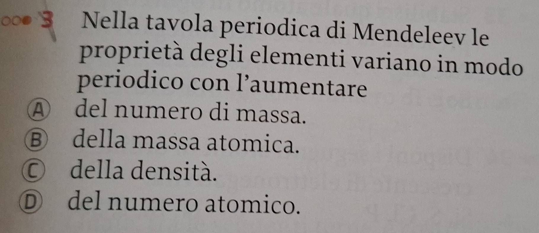 Nella tavola periodica di Mendeleev le
proprietà degli elementi variano in modo
periodico con l’aumentare
④ del numero di massa.
⑧ della massa atomica.
© della densità.
D del numero atomico.