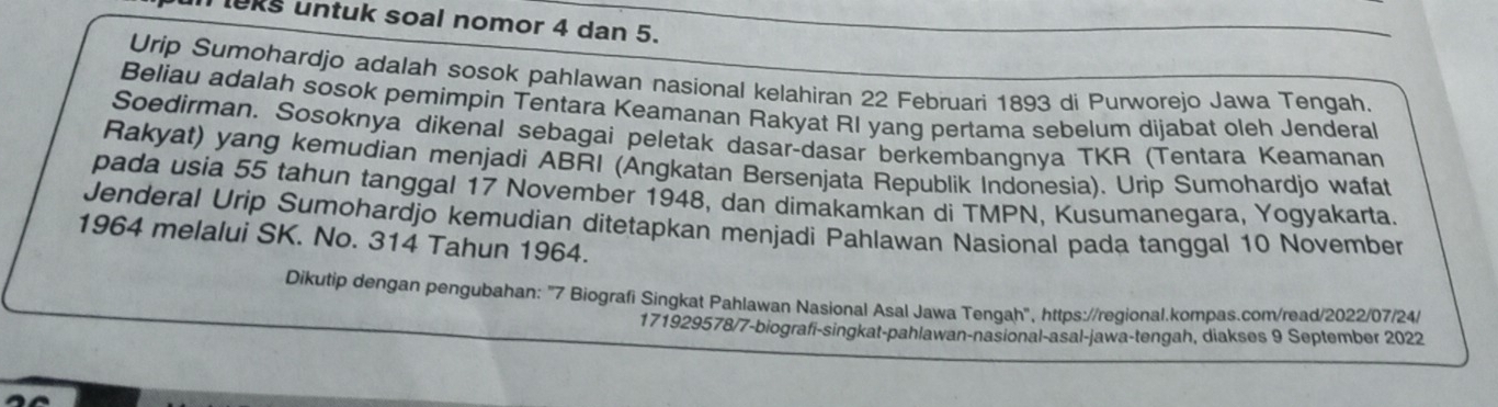 eks untuk soal nomor 4 dan 5. 
Urip Sumohardjo adalah sosok pahlawan nasional kelahiran 22 Februari 1893 di Purworejo Jawa Tengah. 
Beliau adalah sosok pemimpin Tentara Keamanan Rakyat RI yang pertama sebelum dijabat oleh Jenderal 
Soedirman. Sosoknya dikenal sebagai peletak dasar-dasar berkembangnya TKR (Tentara Keamanan 
Rakyat) yang kemudian menjadi ABRI (Angkatan Bersenjata Republik Indonesia). Urip Sumohardjo wafat 
pada usia 55 tahun tanggal 17 November 1948, dan dimakamkan di TMPN, Kusumanegara, Yogyakarta. 
Jenderal Urip Sumohardjo kemudian ditetapkan menjadi Pahlawan Nasional pada tanggal 10 November 
1964 melalui SK. No. 314 Tahun 1964. 
Dikutip dengan pengubahan: "7 Biografi Singkat Pahlawan Nasional Asal Jawa Tengah", https://regional.kompas.com/read/2022/07/24/ 
171929578/7-biografi-singkat-pahlawan-nasional-asal-jawa-tengah, diakses 9 September 2022