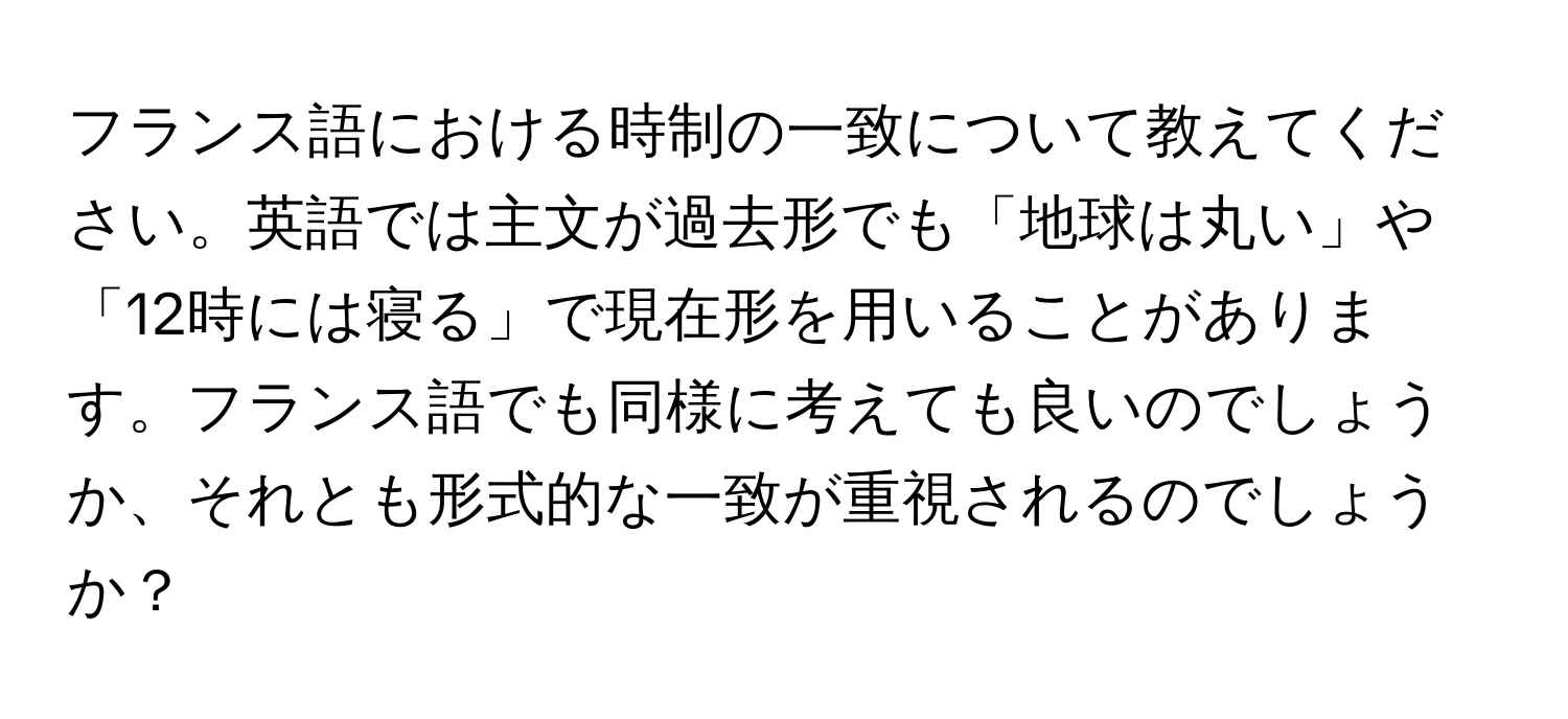 フランス語における時制の一致について教えてください。英語では主文が過去形でも「地球は丸い」や「12時には寝る」で現在形を用いることがあります。フランス語でも同様に考えても良いのでしょうか、それとも形式的な一致が重視されるのでしょうか？