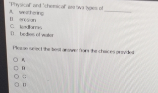 "Physical" and "chemical" are two types of
A. weathering
_
B. erosion
C. landforms
D. bodies of water
Please select the best answer from the choices provided
A
B
C
D