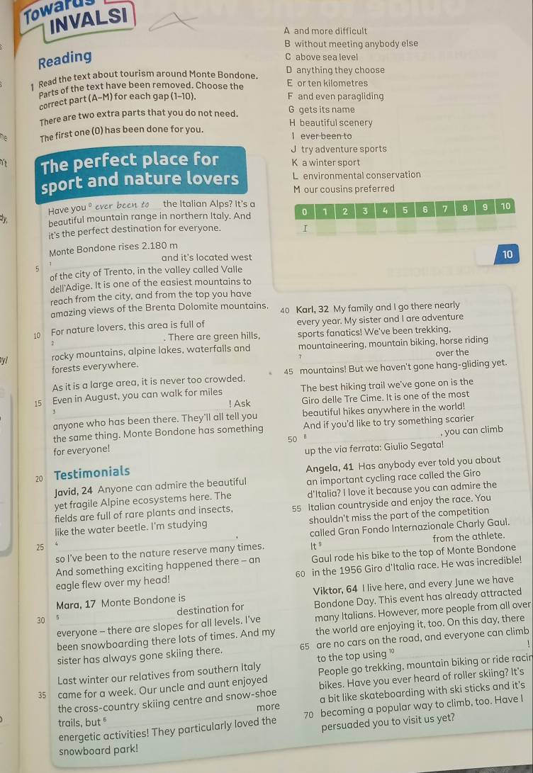 Towarus
INVALSI
A and more difficult
B without meeting anybody else
Reading
C above sea level
D anything they choose
1 Read the text about tourism around Monte Bondone. E or ten kilometres
Parts of the text have been removed. Choose the
correct part (A-M) for each gap (1-10). F and even paragliding
G gets its name
There are two extra parts that you do not need. H beautiful scenery
he The first one (0) has been done for you. I ever been to
J try adventure sports
The perfect place for K a winter sport
L environmental conservation
sport and nature lovers M our cousins preferred
Have you 1° ever been to the Italian Alps? It's a
dy beautiful mountain range in northern Italy. And 0 1 2 3 4 5 6 7 8 9 10
it's the perfect destination for everyone.
I
Monte Bondone rises 2.180 m
and it's located west 
10
5
of the city of Trento, in the valley called Valle
dell'Adige. It is one of the easiest mountains to
reach from the city, and from the top you have
amazing views of the Brenta Dolomite mountains. 40 Karl, 32 My family and I go there nearly
10 For nature lovers, this area is full of every year. My sister and I are adventure
2 sports fanatics! We've been trekking,
. There are green hills,
yl rocky mountains, alpine lakes, waterfalls and mountaineering, mountain biking, horse riding
over the
forests everywhere.
As it is a large area, it is never too crowded. 45 mountains! But we haven't gone hang-gliding yet.
15 Even in August, you can walk for miles The best hiking trail we've gone on is the
! Ask Giro delle Tre Cime. It is one of the most
anyone who has been there. They'll all tell you beautiful hikes anywhere in the world!
the same thing. Monte Bondone has something And if you'd like to try something scarier
50 B
for everyone! , you can climb
up the via ferrata: Giulio Segata!
20 Testimonials
Angela, 41 Has anybody ever told you about
Javid, 24 Anyone can admire the beautiful an important cycling race called the Giro
yet fragile Alpine ecosystems here. The d'Italia? I love it because you can admire the
fields are full of rare plants and insects, 55 Italian countryside and enjoy the race. You
like the water beetle. I'm studying shouldn't miss the part of the competition
25 called Gran Fondo Internazionale Charly Gaul
so I’ve been to the nature reserve many times. If from the athlete.
And something exciting happened there - an Gaul rode his bike to the top of Monte Bondone
eagle flew over my head! 60 in the 1956 Giro d'Italia race. He was incredible!
Mara, 17 Monte Bondone is Viktor, 64 I live here, and every June we have
30 destination for Bondone Day. This event has already attracted
everyone - there are slopes for all levels. I've many Italians. However, more people from all over
been snowboarding there lots of times. And my the world are enjoying it, too. On this day, there
1
sister has always gone skiing there. 65 are no cars on the road, and everyone can climb
Last winter our relatives from southern Italy to the top using '
35 came for a week. Our uncle and aunt enjoyed People go trekking, mountain biking or ride racin
the cross-country skiing centre and snow-shoe bikes. Have you ever heard of roller skiing? It's
more a bit like skateboarding with ski sticks and it's
energetic activities! They particularly loved the 70 becoming a popular way to climb, too. Have I
trails, but 
persuaded you to visit us yet?
snowboard park!