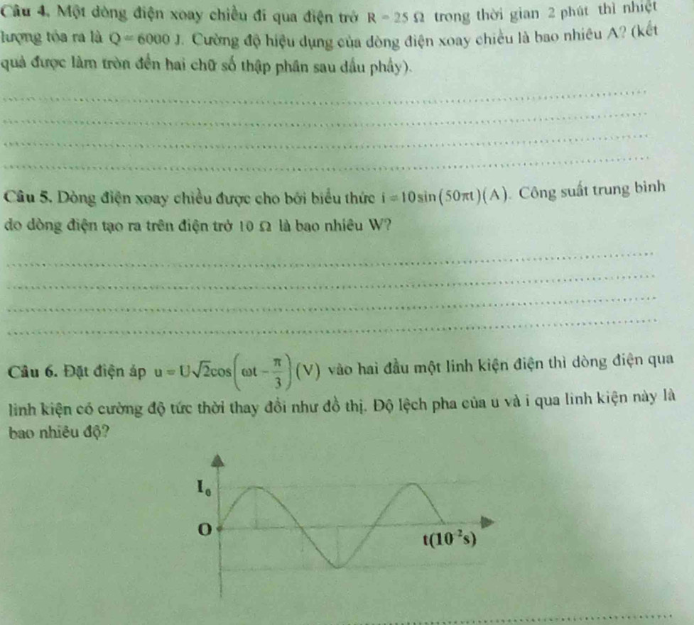 Một dòng điện xoay chiều đi qua điện trở R=25Omega trong thời gian 2 phút thì nhiệt
lượng tóa ra là Q=6000J Cường độ hiệu dụng của dòng điện xoay chiều là bao nhiêu A? (kết
quả được làm tròn đến hai chữ số thập phân sau dầu phầy).
_
_
_
_
Câu 5. Dòng điện xoay chiều được cho bởi biểu thức i=10sin (50π t)(A) Công suất trung bình
do dòng điện tạo ra trên điện trở 10 Ω là bao nhiều W?
_
_
_
_
Câu 6. Đặt điện áp u=Usqrt(2)cos (omega t- π /3 )(V) vào hai đầu một linh kiện điện thì dòng điện qua
linh kiện có cường độ tức thời thay đồi như đồ thị. Độ lệch pha của u và i qua linh kiện này là
bao nhiêu độ?
_
_