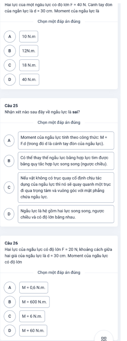 Hai lực của một ngâu lực có độ lớn F=40N. Cảnh tay đòn
của ngẫn lực là d=30cm. Moment của ngẫu lực là
Chọn một đáp án đúng
A 10 N. m
B 12N. m.
C 18 N.m.
D 40 N.m.
Câu 25
Nhân xét nào sau đây về ngẫu lực là sai?
Chọn một đáp án đúng
Moment của ngẫu lực tính theo công thức: M=
A F.d (trong đó d là cánh tay đòn của ngẫu lực).
B Có thế thay thế ngẫu lực bằng hợp lực tìm được
bằng quy tắc hợp lực song song (ngược chiều).
Nếu vật không có trục quay cố định chịu tác
C dụng của ngẫu lực thì nó sẽ quay quanh một trục
đi qua trọng tâm và vuông góc với mặt phầng
chứa ngẫu lực.
D Ngầu lực là hệ gồm hai lực song song, ngược
chiều và có độ lớn bằng nhau.
Câu 26
Hai lực của ngâu lực có độ lớn F=20N , khoảng cách giữa
hai giá của ngâu lực là d=30cm. Moment của ngâu lực
có độ lớn
Chọn một đáp án đúng
A M=0,6N.m.
B M=600N.m.
C M=6N.m.
D M=60N.m. 
00