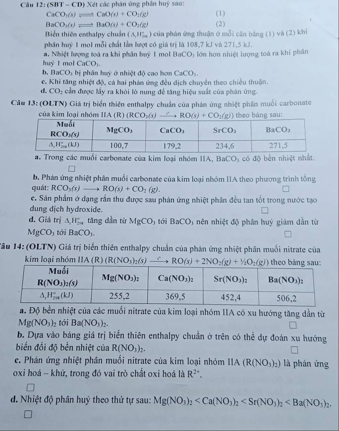 Câu 12:(SBT- - CD) Xét các phản ứng phân huý sau:
CaCO_3(s)leftharpoons CaO(s)+CO_2(g) (1)
BaCO_3(s)leftharpoons BaO(s)+CO_2(g) (2)
Biến thiên enthalpy chuẩn (△ _t_1H_(2m)°) của phản ứng thuận ở mỗi cân bằng (1) và (2) khi
phân huỷ 1 mol mỗi chất lần lượt có giá trị là 108,7 kJ và 271,5 kJ.
a. Nhiệt lượng toả ra khi phân huỷ 1 mol BaCO_3 lớn hơn nhiệt lượng toá ra khi phân
huy 1 mol CaCO_3.
b. BaCO_3 bị phân huý ở nhiệt độ cao hơn CaCO_3.
c. Khi tăng nhiệt độ, cá hai phản ứng đều dịch chuyển theo chiều thuận.
d. CO_2 cần được lấy ra khỏi lò nung để tăng hiệu suất của phản ứng.
Câu 13: (OLTN) Giá trị biến thiên enthalpy chuẩn của phản ứng nhiệt phân muối carbonate
của kim loại nhóm IIA(R) (RCO_3(s)to RO(s)+CO_2(g)) theo bảng sau:
a. Trong các muổi carbonate của kim loại nhóm IIA, BaCO₃ có độ bền nhiệt nhất.
b. Phản ứng nhiệt phân muối carbonate của kim loại nhóm IIA theo phương trình tổng
quát: RCO_3(s)to RO(s)+CO_2(g).
c. Sản phầm ở dạng rắn thu được sau phản ứng nhiệt phân đều tan tốt trong nước tạo
dung dịch hydroxide.
d. Giá trị △ _rH_(298)° tǎng dần từ MgCO_3 tới BaCO_3 nên nhiệt độ phân huỷ giảm dần từ
MgCO_3 tới BaCO_3.
Tâu 14: (OLTN) Giá trị biến thiên enthalpy chuẩn của phản ứng nhiệt phân muối nitrate của
kim loại nhóm IIA (R) (R(NO_3)_2(s) to RO(s)+2NO_2(g)+1/2O_2(g)) theo bảng sau:
a. Độ bền nhiệt của các muối nitrate của kim loại nhóm IIA có xu hướng tăng dần từ
Mg(NO_3)_2 tới Ba(NO_3)_2.
b. Dựa vào bảng giá trị biến thiên enthalpy chuẩn ở trên có thể dự đoán xu hướng
biến đổi độ bền nhiệt của R(NO_3)_2.
c. Phản ứng nhiệt phân muối nitrate của kim loại nhóm IIA IA (R(NO_3)_2) là phản ứng
oxi hoá - khử, trong đó vai trò chất oxi hoá laR^(2+).
d. Nhiệt độ phân huỷ theo thứ tự sau: Mg(NO_3)_2