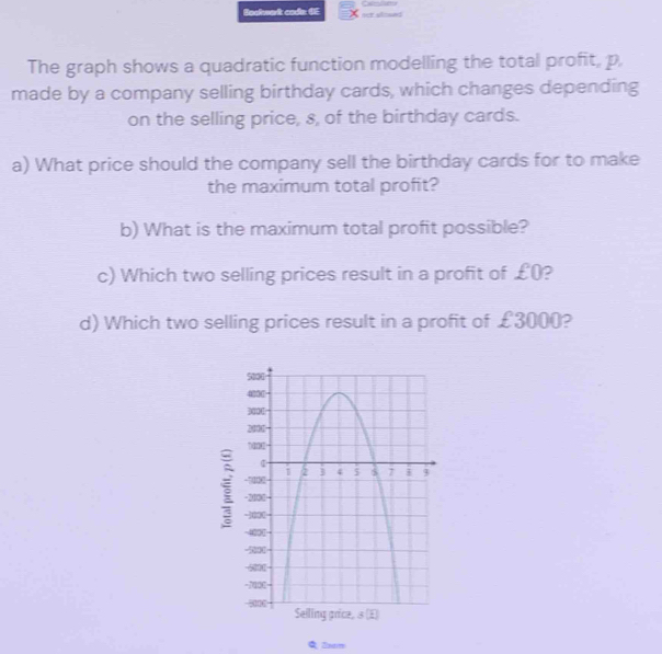 Bocheark code GE ner alowed 
The graph shows a quadratic function modelling the total profit, p, 
made by a company selling birthday cards, which changes depending 
on the selling price, s, of the birthday cards. 
a) What price should the company sell the birthday cards for to make 
the maximum total profit? 
b) What is the maximum total profit possible? 
c) Which two selling prices result in a profit of £0? 
d) Which two selling prices result in a profit of £3000? 
i 
C 2xm