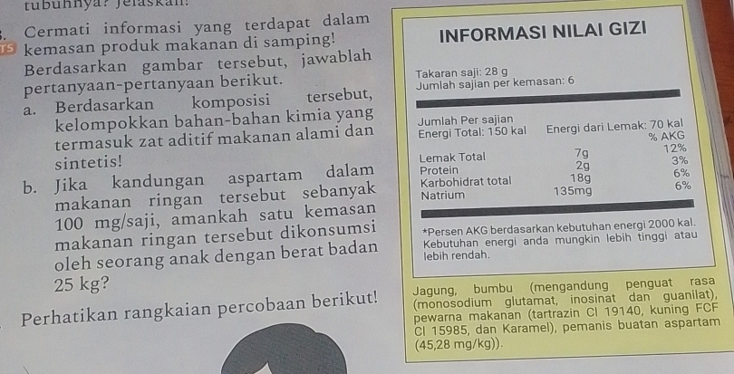 tubunnya? Jelaskan: 
Cermati informasi yang terdapat dalam 
kemasan produk makanan di samping! INFORMASI NILAI GIZI 
Berdasarkan gambar tersebut, jawablah 
pertanyaan-pertanyaan berikut. Takaran saji: 28 g
a. Berdasarkan komposisi tersebut, Jumlah sajian per kemasan: 6
kelompokkan bahan-bahan kimia yang Jumlah Per sajian 
termasuk zat aditif makanan alami dan Energi Total: 150 kal Energi dari Lemak: 70 kal
sintetis! Lemak Total 7g % AKG
3%
2g
b. Jika kandungan aspartam dalam Protein 12%
189 6%
makanan ringan tersebut sebanyak Natrium Karbohidrat total 135mg 6%
100 mg/saji, amankah satu kemasan 
makanan ringan tersebut dikonsumsi *Persen AKG berdasarkan kebutuhan energi 2000 kal. 
oleh seorang anak dengan berat badan lebih rendah. Kebutuhan energi anda mungkin lebih tinggi atau
25 kg? 
Jagung, bumbu (mengandung penguat rasa 
(monosodium glutamat, inosinat dan guanilat), 
Perhatikan rangkaian percobaan berikut! pewarna makanan (tartrazin CI 19140, kuning FCF 
CI 15985, dan Karamel), pemanis buatan aspartam 
(45,28 mg/kg)).