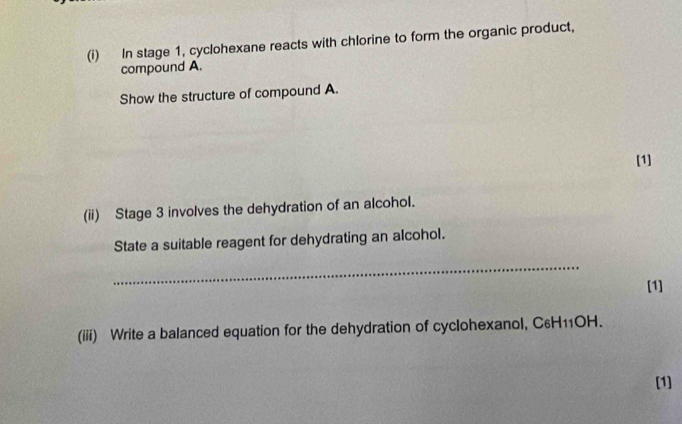 In stage 1, cyclohexane reacts with chlorine to form the organic product, 
compound A. 
Show the structure of compound A. 
[1] 
(ii) Stage 3 involves the dehydration of an alcohol. 
State a suitable reagent for dehydrating an alcohol. 
_ 
[1] 
(iii) Write a balanced equation for the dehydration of cyclohexanol, C₆H11OH. 
[1]