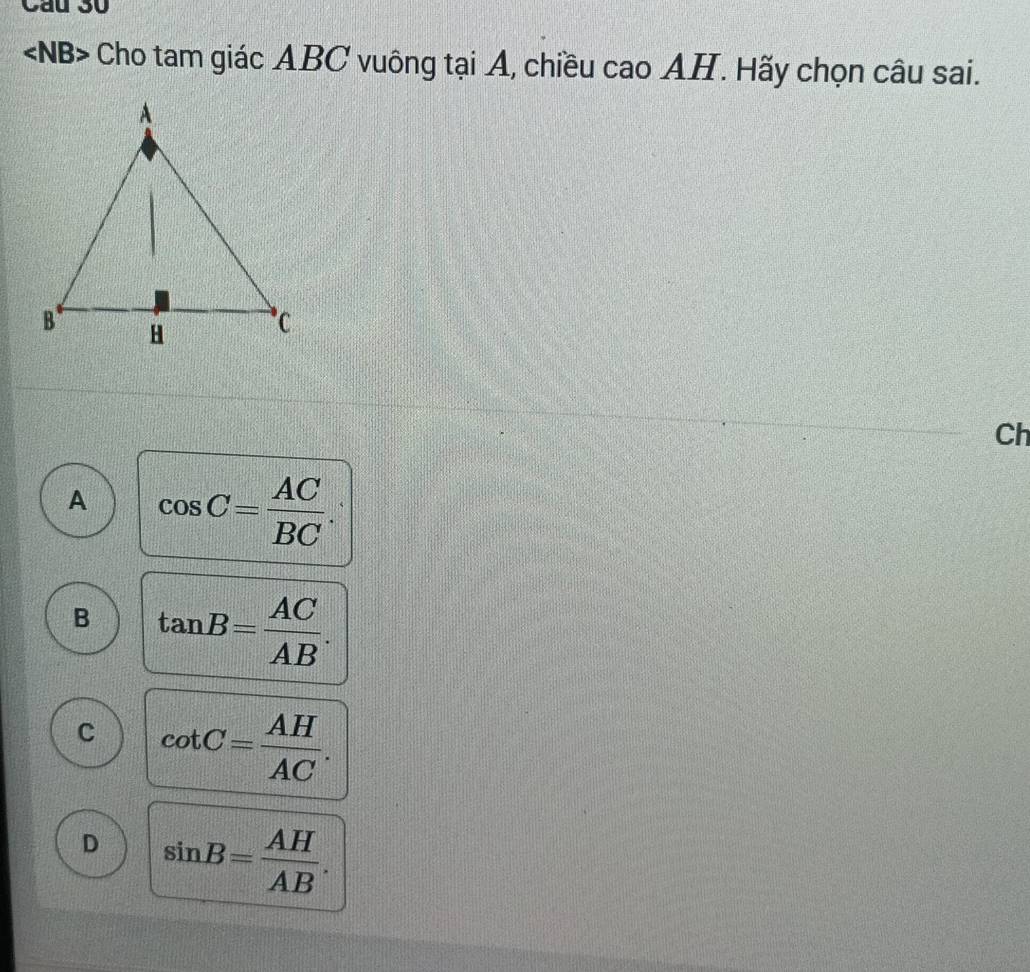 Cầu 30
Cho tam giác ABC vuông tại A, chiều cao AH. Hãy chọn câu sai.
Ch
A cos C= AC/BC .
B tan B= AC/AB .
C cot C= AH/AC .
D sin B= AH/AB .