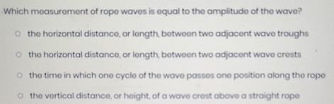 Which measurement of rope waves is equal to the amplitude of the wave?
the horizontal distance, or length, between two adjacent wave troughs
the horizontal distance, or length, between two adjacent wave crests
the time in which one cycle of the wave passes one position along the rope
the vertical distance, or height, of a wave crest above a straight rope