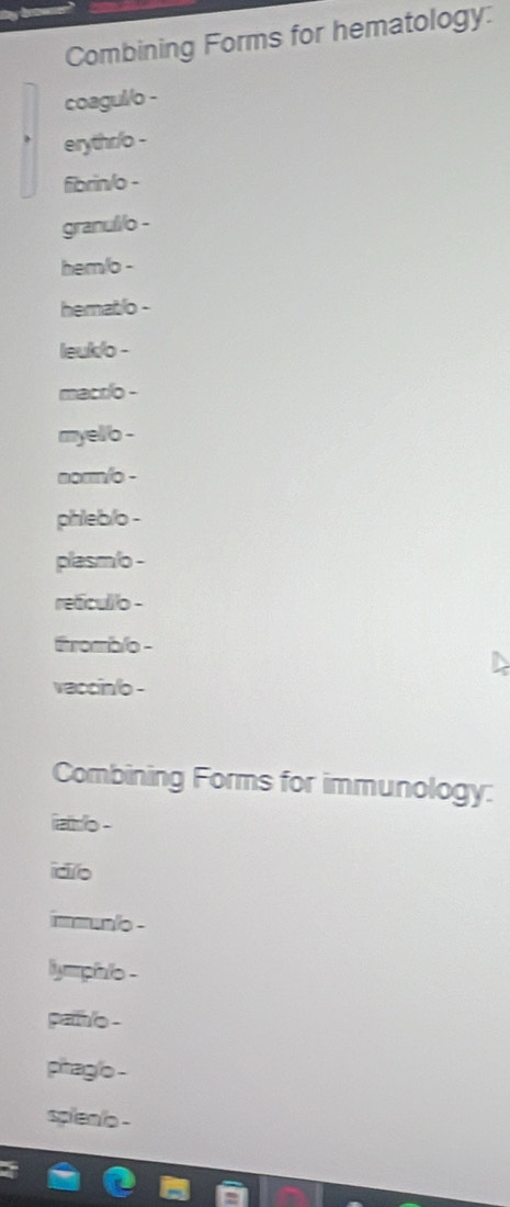 Combining Forms for hematology: 
coagul/o - 
erythr/o - 
fibrin/o - 
granulilo - 
hem/o - 
hematlo - 
leuklo - 
macrlo - 
myello - 
norm/o - 
phleb/o - 
plasm/o - 
reficullo - 
romblo - 
vaccin/o - 
Combining Forms for immunology: 
iatlo - 
idio 
immuno - 
lympilo - 
paih/o - 
pitagio - 
spien o -