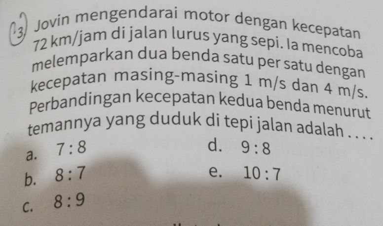 Jovin mengendarai motor dengan kecepatan
72 km/jam di jalan lurus yang sepi. Ia mencoba
melemparkan dua benda satu per satu dengan
kecepatan masing-masing 1 m/s dan 4 m/s.
Perbandingan kecepatan kedua benda menurut
temannya yang duduk di tepi jalan adalah . . .
a. 7:8
d. 9:8
e.
b. 8:7 10:7
C. 8:9