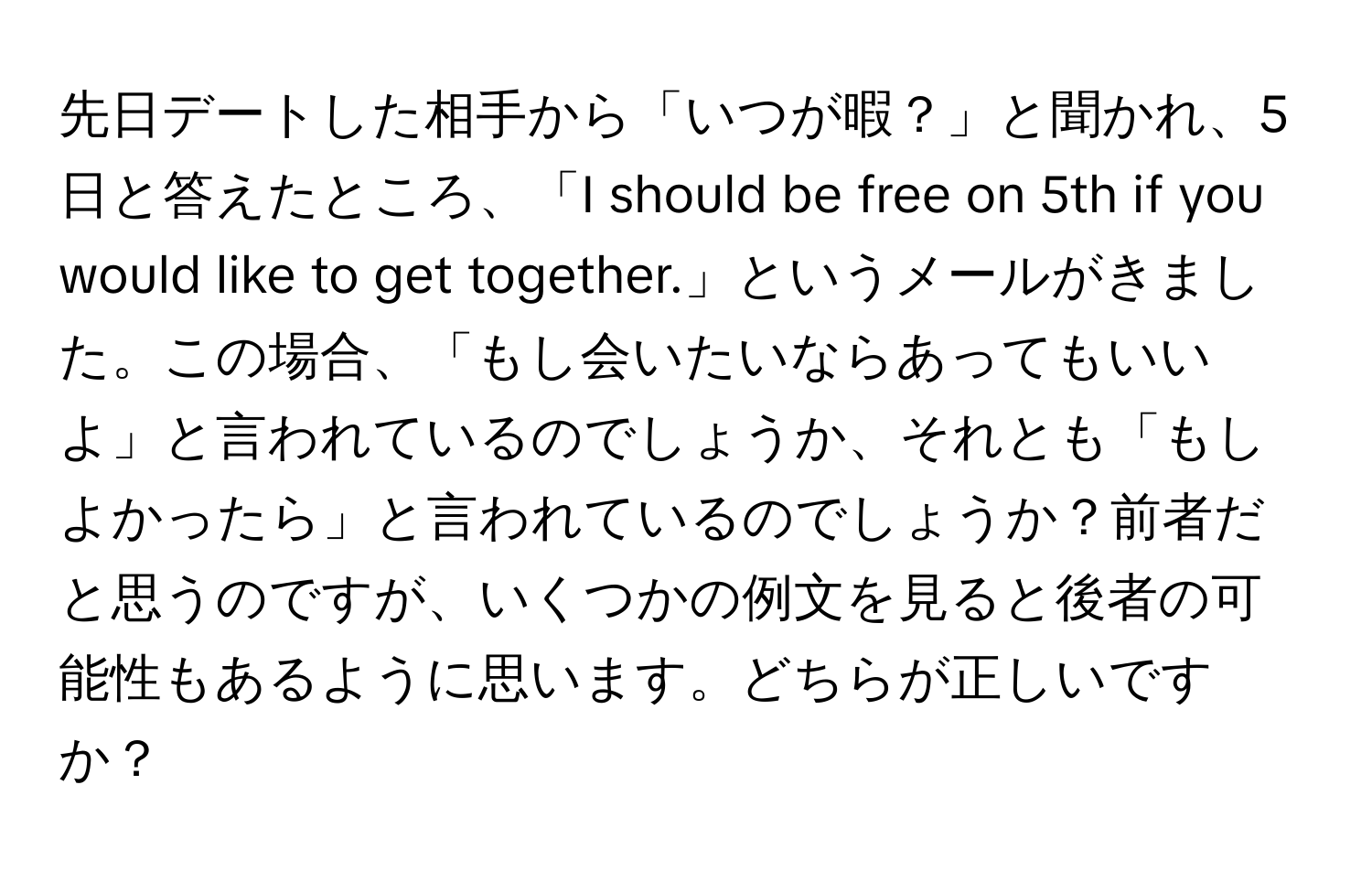 先日デートした相手から「いつが暇？」と聞かれ、5日と答えたところ、「I should be free on 5th if you would like to get together.」というメールがきました。この場合、「もし会いたいならあってもいいよ」と言われているのでしょうか、それとも「もしよかったら」と言われているのでしょうか？前者だと思うのですが、いくつかの例文を見ると後者の可能性もあるように思います。どちらが正しいですか？