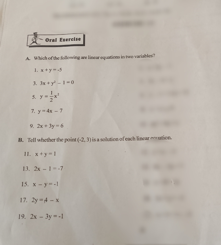 Oral Exercise 
A. Which of the following are linear equations in two variables? 
1. x+y=-5
3. 3x+y^2-1=0
5. y= 1/2 x^2
7. y=4x-7
9. 2x+3y=6
B. Tell whether the point (-2,3) is a solution of each linear equation. 
11. x+y=1
13. 2x-1=-7
15. x-y=-1
17. 2y=A-x
19. 2x-3y=-1