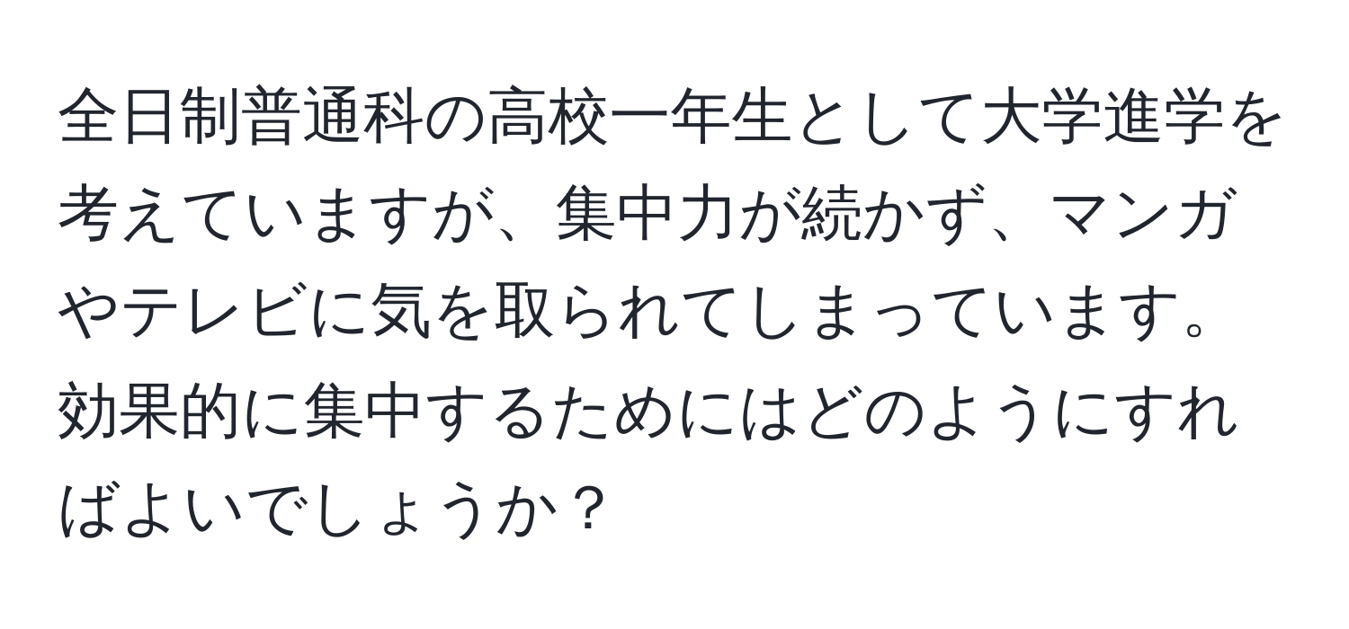 全日制普通科の高校一年生として大学進学を考えていますが、集中力が続かず、マンガやテレビに気を取られてしまっています。効果的に集中するためにはどのようにすればよいでしょうか？