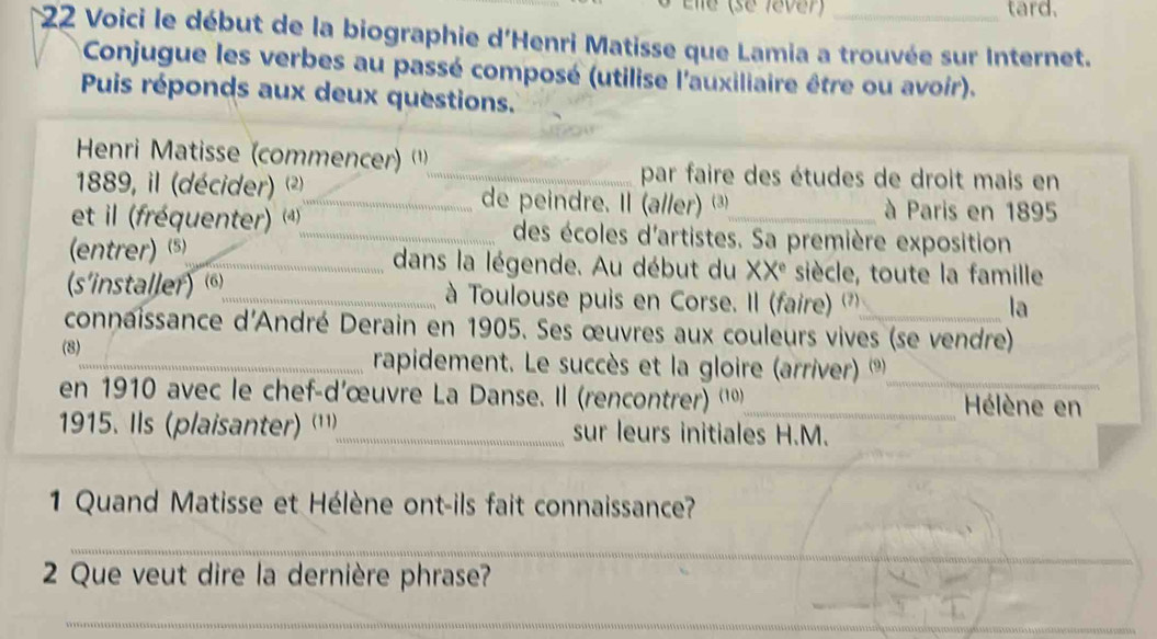 Elle (se fêver) tard. 
*22 Voici le début de la biographie d'Henri Matisse que Lamia a trouvée sur Internet. 
Conjugue les verbes au passé composé (utilise l'auxiliaire être ou avoir). 
Puis réponds aux deux questions.' 
Henri Matisse (commencer) '') 
_par faire des études de droit mais en 
1889, il (décider) ²_ de peindre. Il (a//er) ③ à Paris en 1895 
et il (fréquenter) *_ des écoles d'artistes. Sa première exposition 
(entrer) $_ dans la légende. Au début du XX^e siècle, toute la famille 
(s'installer) 6)_ à Toulouse puis en Corse. Il (faire) '') 
la 
connaissance d'André Derain en 1905. Ses œuvres aux couleurs vives (se vendre) 
(8)_ rapidement. Le succès et la gloire (arriver) ('_ 
en 1910 avec le chef-d’œuvre La Danse. Il (rencontrer) '''_ Hélène en 
1915. Ils (plaisanter) ('¹¹)_ sur leurs initiales H.M. 
1 Quand Matisse et Hélène ont-ils fait connaissance? 
_ 
2 Que veut dire la dernière phrase? 
_