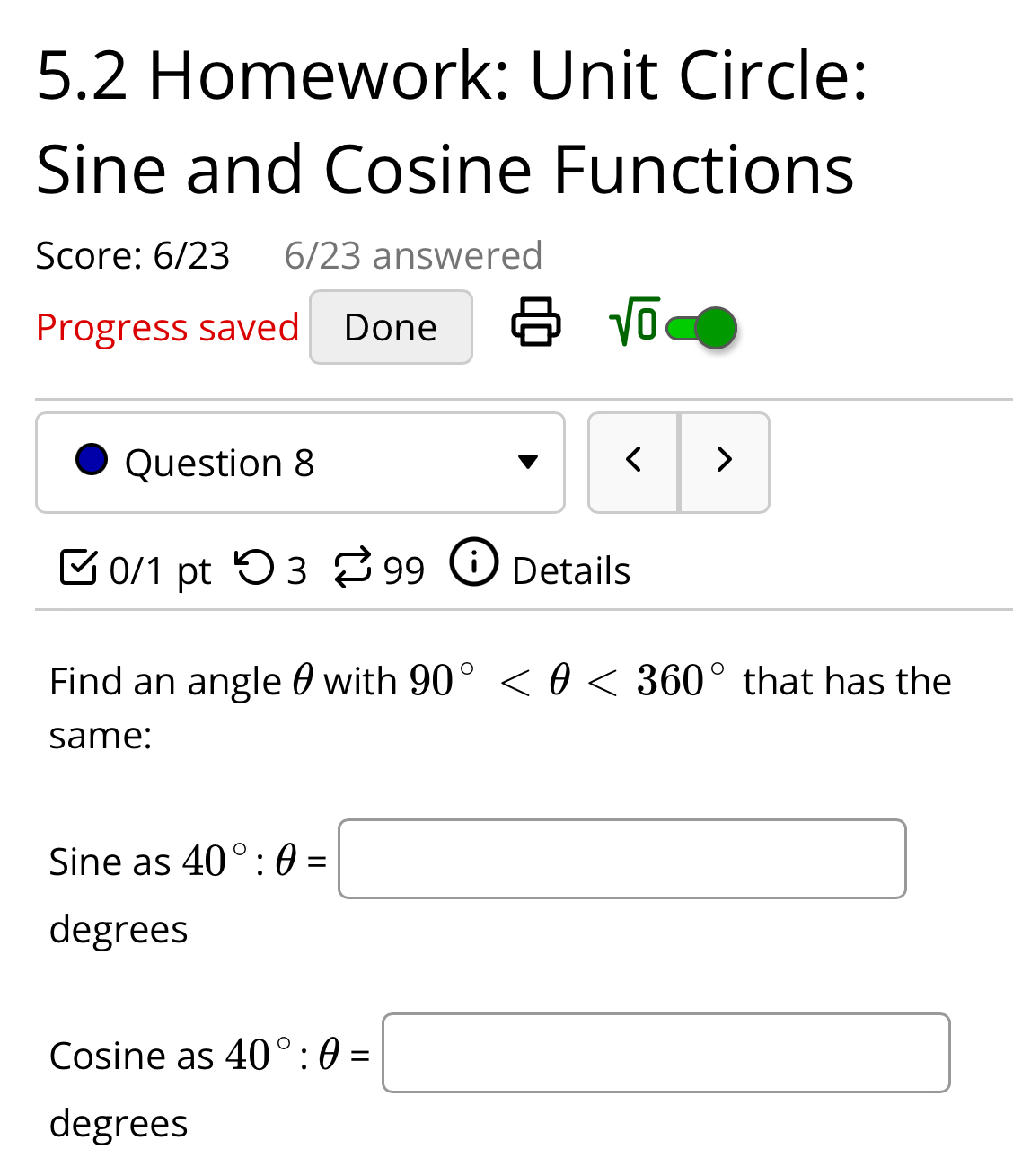 5.2 Homework: Unit Circle:
Sine and Cosine Functions
Score: 6/23 6/23 answered
Progress saved Done
sqrt(0) 
Question 8 < >
0/1 pt つ 3 ⇄ 99 Details
Find an angle θ with 90° <360° that has the
same:
Sine as 40°:θ =□
degrees
Cosine as 40°:θ =□
degrees