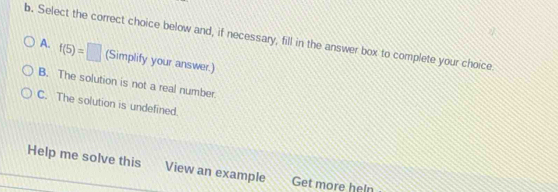 Select the correct choice below and, if necessary, fill in the answer box to complete your choice
A. f(5)=□ (Simplify your answer.)
B. The solution is not a real number.
C. The solution is undefined.
Help me solve this View an example Get more heln