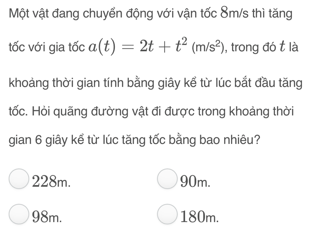 Một vật đang chuyển động với vận tốc 8m/s thì tăng
tốc với gia tốc a(t)=2t+t^2(m/s^2) , trong đó t là
khoảng thời gian tính bằng giây kể từ lúc bắt đầu tăng
tốc. Hỏi quãng đường vật đi được trong khoảng thời
gian 6 giây kể từ lúc tăng tốc bằng bao nhiêu?
228m. 90m.
98m. 180m.