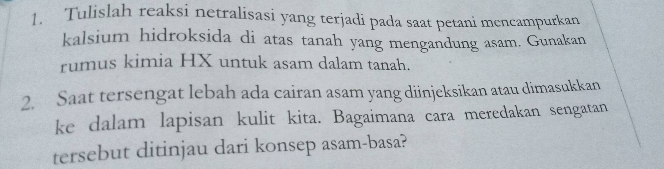 Tulislah reaksi netralisasi yang terjadi pada saat petani mencampurkan 
kalsium hidroksida di atas tanah yang mengandung asam. Gunakan 
rumus kimia HX untuk asam dalam tanah. 
2. Saat tersengat lebah ada cairan asam yang diinjeksikan atau dimasukkan 
ke dalam lapisan kulit kita. Bagaimana cara meredakan sengatan 
tersebut ditinjau dari konsep asam-basa?