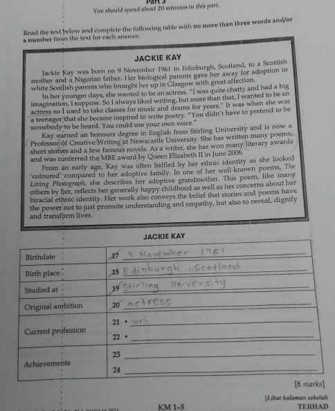 You should spend about 20 minutes in this part. 
Read the text below and complete the following table with no more than three words and/or 
a number from the text for each answer. 
JACKIE KAY 
Jackie Kay was burn on 9 November 1961 in Edinburgh, Scotland, to a Scottish 
mother and a Nigerian father. Her biological parents gave her away for adoption to 
white Scotlish parents who brought her up in Glasgow with great affection. 
In her younger days, she wanted to be an actress. "I was quite chatty and had a big 
imagination, I suppose. So I always liked writing, but more than that, I wanted to be an 
actress so I used to take classes for music and drama for years." It was when she was 
a teenager that she became inspired to write poetry. “You didn’t have to pretend to be 
somebody-to be heard. You could use your own voice." 
Kay earned an honours degree in English from Stirling University and is now a 
Professor of Creative Writing at Newscastle University. She has written many poems, 
short stories and a few famous novels. As a writer, she has won many literary awards 
and was conferred the MBE award by Queen Elizabeth II in June 2006. 
From in early age, Kay was often baffled by her ethnic identity as she looked 
'coloured' compared to her adoptive family. In one of her well-known poems, The 
Living Photograph, she describes her adoptive grandmother. This poem, like many 
others by her, reflects her generally happy childhood as well as her concerns about her 
biracial ethnic identity. Her work also conveys the belief that stories and poems have 
the power not to just promote understanding and empathy, but also to reveal, dignify 
and transform lives. 
KM 1-5 ]Lihat halaman sebelah 
TERHAD