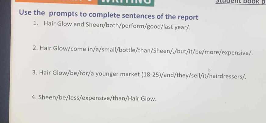 Student book p 
Use the prompts to complete sentences of the report 
1. Hair Glow and Sheen/both/perform/good/last year/. 
2. Hair Glow/come in/a/small/bottle/than/Sheen/,/but/it/be/more/expensive/. 
3. Hair Glow/be/for/a younger market (18-25)/and/they/sell/it/hairdressers/. 
4. Sheen/be/less/expensive/than/Hair Glow.