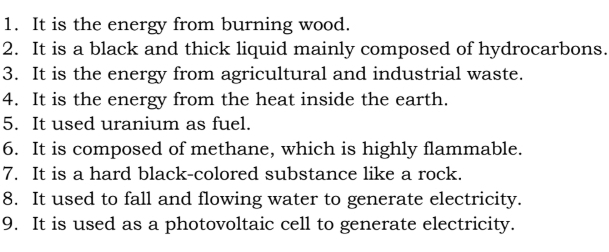 It is the energy from burning wood. 
2. It is a black and thick liquid mainly composed of hydrocarbons. 
3. It is the energy from agricultural and industrial waste. 
4. It is the energy from the heat inside the earth. 
5. It used uranium as fuel. 
6. It is composed of methane, which is highly flammable. 
7. It is a hard black-colored substance like a rock. 
8. It used to fall and flowing water to generate electricity. 
9. It is used as a photovoltaic cell to generate electricity.