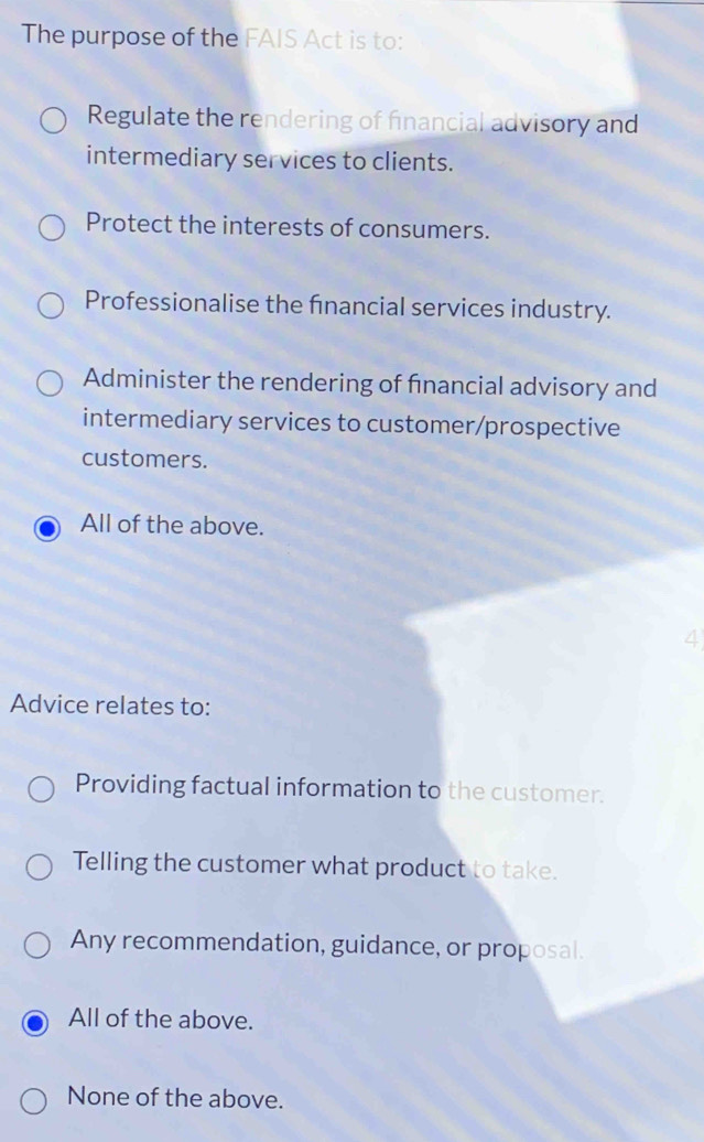 The purpose of the FAIS Act is to:
Regulate the rendering of financial advisory and
intermediary services to clients.
Protect the interests of consumers.
Professionalise the financial services industry.
Administer the rendering of financial advisory and
intermediary services to customer/prospective
customers.
All of the above.
4
Advice relates to:
Providing factual information to the customer.
Telling the customer what product to take.
Any recommendation, guidance, or proposal.
All of the above.
None of the above.