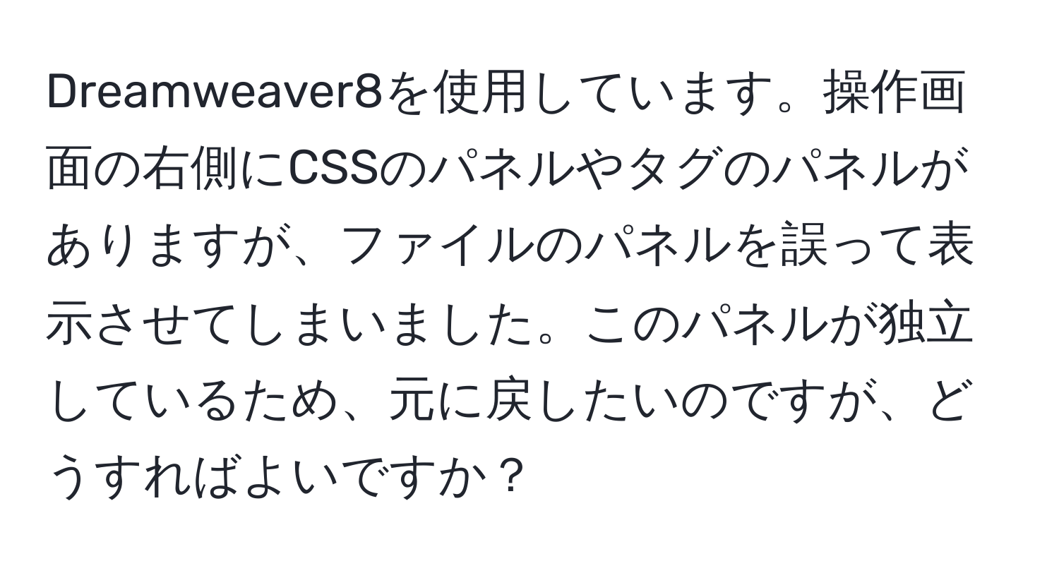 Dreamweaver8を使用しています。操作画面の右側にCSSのパネルやタグのパネルがありますが、ファイルのパネルを誤って表示させてしまいました。このパネルが独立しているため、元に戻したいのですが、どうすればよいですか？
