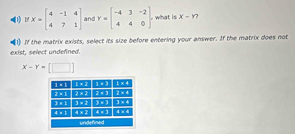 If X=beginbmatrix 4&-1&4 4&7&1endbmatrix and Y=beginbmatrix -4&3&-2 4&4&0endbmatrix , , what is X-Y
If the matrix exists, select its size before entering your answer. If the matrix does not
exist, select undefined.
X-Y=[□ ]