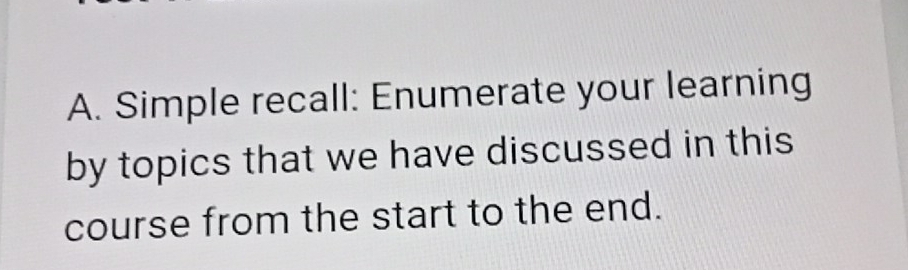 Simple recall: Enumerate your learning 
by topics that we have discussed in this 
course from the start to the end.