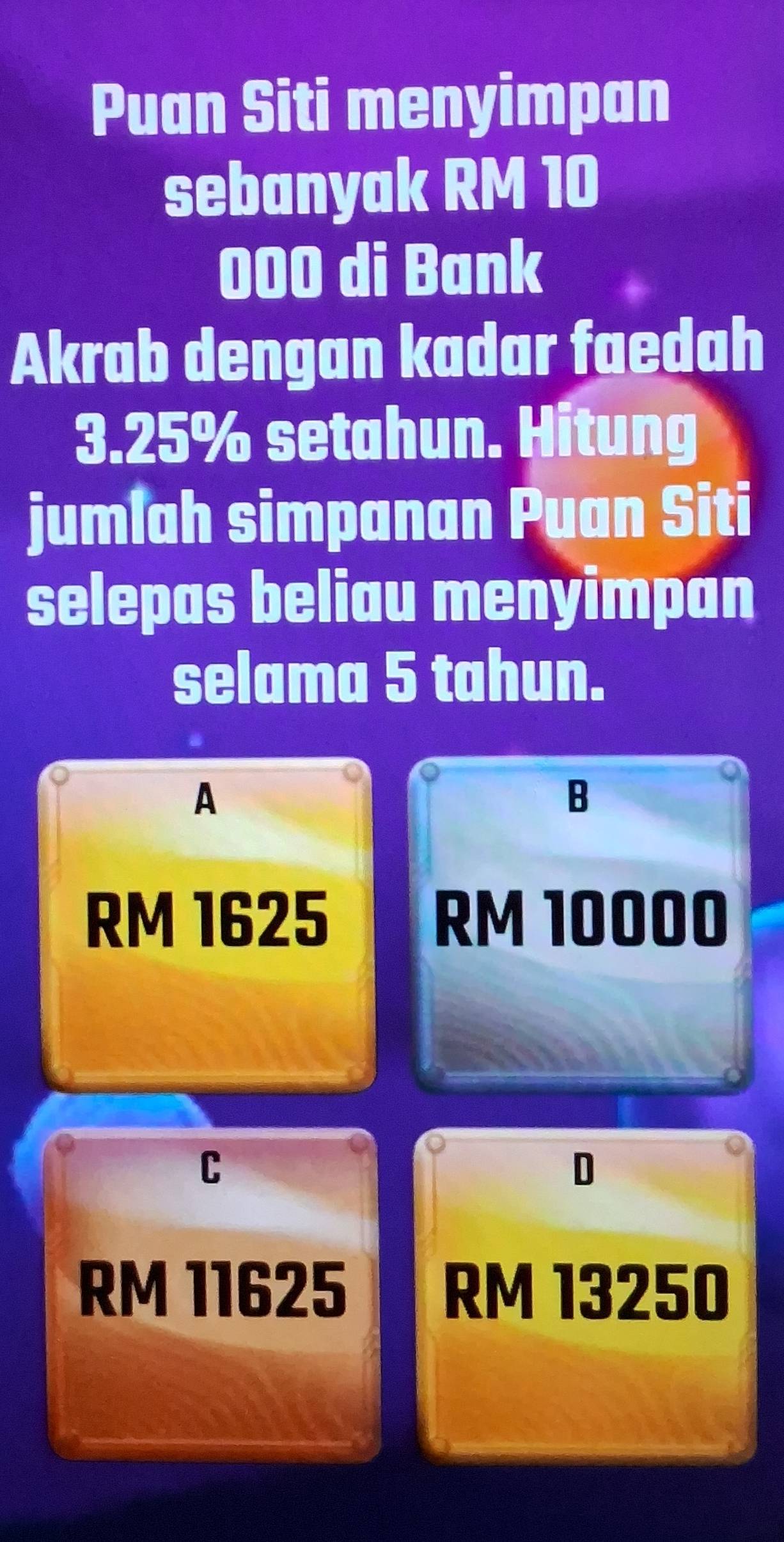 Puan Siti menyimpan
sebanyak RM 10
000 di Bank
Akrab dengan kadar faedah
3.25% setahun. Hitung
jumlah simpanan Puan Siti
selepas beliau menyimpan
selama 5 tahun.
A
B
RM 1625 RM 10000
C
D
RM 11625 RM 13250