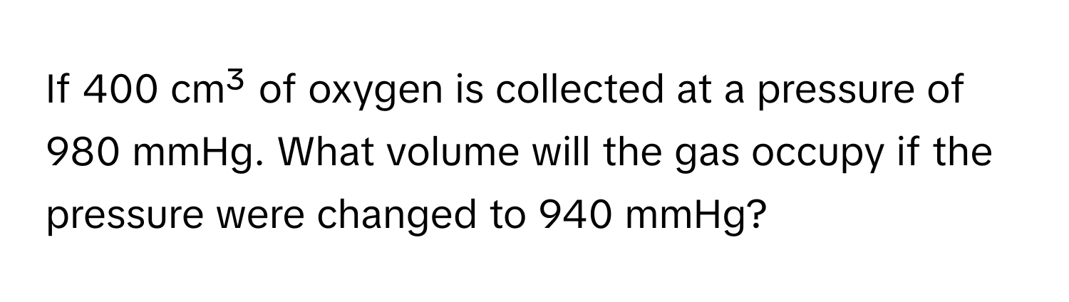 If 400 cm³ of oxygen is collected at a pressure of 980 mmHg. What volume will the gas occupy if the pressure were changed to 940 mmHg?