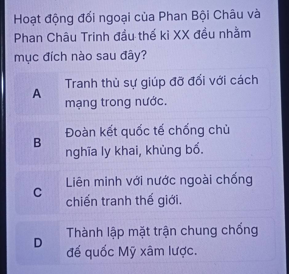 Hoạt động đối ngoại của Phan Bội Châu và
Phan Châu Trinh đầu thế kỉ XX đều nhằm
mục đích nào sau đây?
Tranh thủ sự giúp đỡ đối với cách
A
mạng trong nước.
Đoàn kết quốc tế chống chủ
B
nghĩa ly khai, khùng bố.
Liên minh với nước ngoài chống
C
chiến tranh thế giới.
Thành lập mặt trận chung chống
D
đế quốc Mỹ xâm lược.