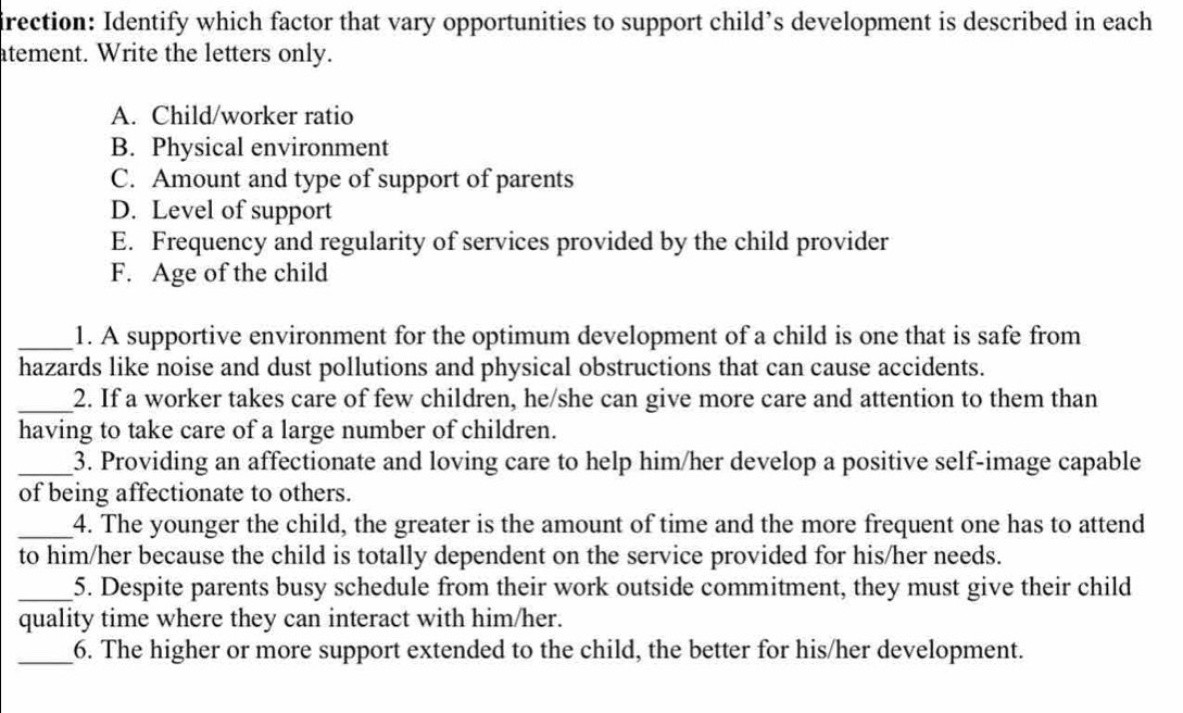 irection: Identify which factor that vary opportunities to support child’s development is described in each 
atement. Write the letters only. 
A. Child/worker ratio 
B. Physical environment 
C. Amount and type of support of parents 
D. Level of support 
E. Frequency and regularity of services provided by the child provider 
F. Age of the child 
_1. A supportive environment for the optimum development of a child is one that is safe from 
hazards like noise and dust pollutions and physical obstructions that can cause accidents. 
_2. If a worker takes care of few children, he/she can give more care and attention to them than 
having to take care of a large number of children. 
_3. Providing an affectionate and loving care to help him/her develop a positive self-image capable 
of being affectionate to others. 
_4. The younger the child, the greater is the amount of time and the more frequent one has to attend 
to him/her because the child is totally dependent on the service provided for his/her needs. 
_5. Despite parents busy schedule from their work outside commitment, they must give their child 
quality time where they can interact with him/her. 
_6. The higher or more support extended to the child, the better for his/her development.