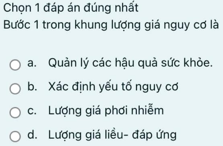 Chọn 1 đáp án đúng nhất
Bước 1 trong khung lượng giá nguy cơ là
a. Quản lý các hậu quả sức khỏe.
b. Xác định yếu tố nguy cơ
c. Lượng giá phơi nhiễm
d. Lượng giá liều- đáp ứng