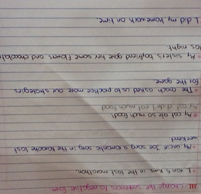 al Change the serrences to negative form. 
I rans kms in the last marathon. 
My oncie Joe sang a romanlic song in the Karooke last 
weekend. 
My cat ate so much food!. 
My cat didn't eat much food 
The coach asked us to practice more our stategies 
for the game. 
My sister's boyfriend gave her some flowers and chocokate 
las night. 
I did my homework on time.