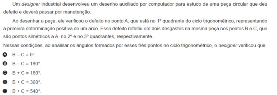 Um designer industrial desenvolveu um desenho auxiliado por computador para estudo de uma peça circular que deu
defeito e deverá passar por manutenção.
Ao desenhar a peça, ele verificou o defeito no ponto A, que está no 1° quadrante do ciclo trigonométrico, representando
a primeira determinação positiva de um arco. Esse defeito refletiu em dois desgastes na mesma peça nos pontos B e C, que
são pontos simétricos a A, no 2° e no 3° quadrantes, respectivamente.
Nessas condições, ao analisar os ângulos formados por esses três pontos no ciclo trigonométrico, o designer verificou que
B-C=0°.
B B-C=180°.
B+C=180°.
D B+C=360°.
B+C=540°.