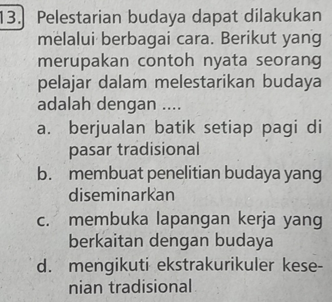 Pelestarian budaya dapat dilakukan
melalui berbagai cara. Berikut yang
merupakan contoh nyata seorang
pelajar dalam melestarikan budaya
adalah dengan ....
a. berjualan batik setiap pagi di
pasar tradisional
b. membuat penelitian budaya yang
diseminarkan
c. membuka lapangan kerja yang
berkaitan dengan budaya
d. mengikuti ekstrakurikuler kese-
nian tradisional