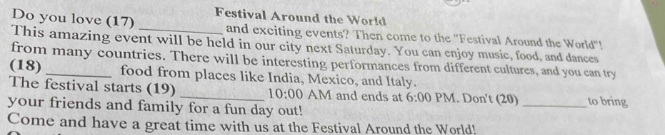 Festival Around the World 
Do you love (17) and exciting events? Then come to the ''Festival Around the World''! 
This amazing event will be held in our city next Saturday. You can enjoy music, food, and dances 
from many countries. There will be interesting performances from different cultures, and you can try 
(18) _food from places like India, Mexico, and Italy. 
The festival starts (19) _AM and ends at 6:00 PM. Don't (20) _to bring 
10:00 
your friends and family for a fun day out! 
Come and have a great time with us at the Festival Around the World!