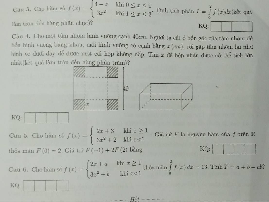 Cho hàm số f(x)=beginarrayl 4-xkhi0≤ x≤ 1 3x^2khi1≤ x≤ 2endarray. Tính tích phân I=∈tlimits _0^(2f(x)dx (kết quả 
làm tròn đến hàng phần chục)? 
KQ: 
Câu 4. Cho một tấm nhôm hình vuông cạnh 40cm. Người ta cắt ở bốn góc của tấm nhôm đó 
bốn hình vuông bằng nhau, mỗi hình vuông có cạnh bằng x (cm), rồi gập tấm nhôm lại như 
hình vẽ dưới đây để được một cái hộp không nắp. Tìm x để hộp nhận được có thể tích lớn 
nhất(kết quả làm tròn đến hàng phần trăm)? 
40 
KQ: □ □ □ 
Câu 5. Cho hàm số f(x)=beginarray)l 2x+3khix≥ 1 3x^2+2khix<1endarray.. Giả sử F là nguyên hàm của f trên R 
thỏa mãn F(0)=2. Giá trị F(-1)+2F(2) bằng KQ: 
Câu 6. Cho hàm số f(x)=beginarrayl 2x+a 3x^2+bendarray. k .beginarrayr hix≥ 1 khix<1endarray. thỏa mãn ∈tlimits _0^2f(x)dx=13. Tính T=a+b-ab ? 
KQ: 
Hết